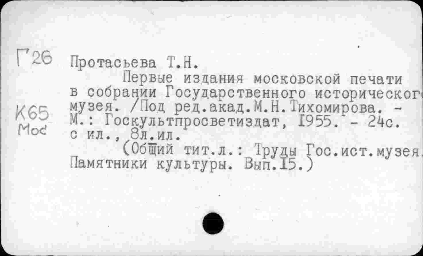 ﻿Г 26
К65 Mod
Протасьева Т.Н.
Первые издания московской печати в собрании Государственного историческог музея. /Под ред.акад.М.Н.Тихомирова. -М.: Госкультпросветиздат, 1955. - 24с. С ИЛ., ЗЛдИЛ.
(Общий тит.л.: Труды Гос.ист.музея Памятники культуры. Вып.15.)